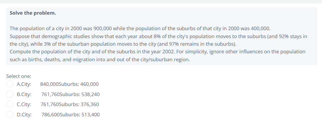 Solve the problem.
The population of a city in 2000 was 900,000 while the population of the suburbs of that city in 2000 was 400,000.
Suppose that demographic studies show that each year about 8% of the city's population moves to the suburbs (and 92% stays in
the city), while 3% of the suburban population moves to the city (and 97% remains in the suburbs).
Compute the population of the city and of the suburbs in the year 2002. For simplicity, ignore other influences on the population
such as births, deaths, and migration into and out of the city/suburban region.
Select one:
A.City:
840,000Suburbs: 460,000
B.City:
761,760Suburbs: 538,240
C.City:
761,760Suburbs: 376,360
D.City:
786,600Suburbs: 513,400

