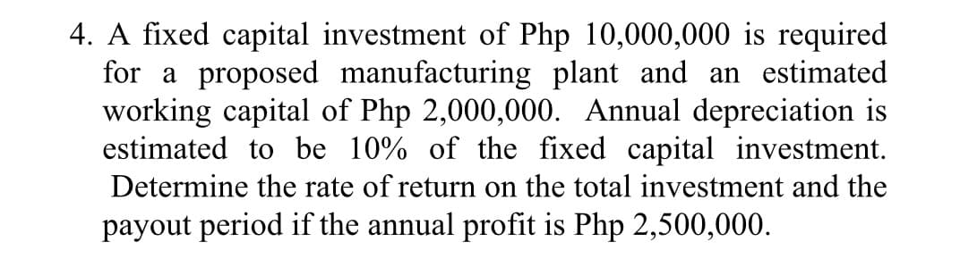 4. A fixed capital investment of Php 10,000,000 is required
for a proposed manufacturing plant and an estimated
working capital of Php 2,000,000. Annual depreciation is
estimated to be 10% of the fixed capital investment.
Determine the rate of return on the total investment and the
payout period if the annual profit is Php 2,500,000.
