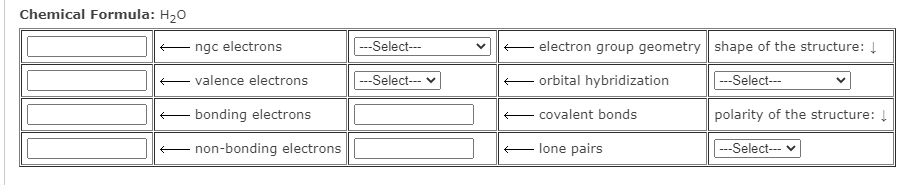 Chemical Formula: H20
E ngc electrons
|---Select--
- electron group geometry shape of the structure: Į
E valence electrons
--Select--- v
- orbital hybridization
|---Select---
- bonding electrons
- covalent bonds
polarity of the structure: Į
E non-bonding electrons
E lone pairs
--Select---

