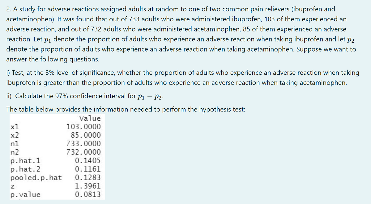 2. A study for adverse reactions assigned adults at random to one of two common pain relievers (ibuprofen and
acetaminophen). It was found that out of 733 adults who were administered ibuprofen, 103 of them experienced an
adverse reaction, and out of 732 adults who were administered acetaminophen, 85 of them experienced an adverse
reaction. Let p1 denote the proportion of adults who experience an adverse reaction when taking ibuprofen and let p2
denote the proportion of adults who experience an adverse reaction when taking acetaminophen. Suppose we want to
answer the following questions.
i) Test, at the 3% level of significance, whether the proportion of adults who experience an adverse reaction when taking
ibuprofen is greater than the proportion of adults who experience an adverse reaction when taking acetaminophen.
ii) Calculate the 97% confidence interval for p1
- P2.
The table below provides the information needed to perform the hypothesis test:
Value
x1
103.0000
85.0000
733.0000
732.0000
0.1405
0.1161
0.1283
1.3961
0.0813
x2
n1
n2
p.hat.1
p. hat.2
pooled.p.hat
p.value
