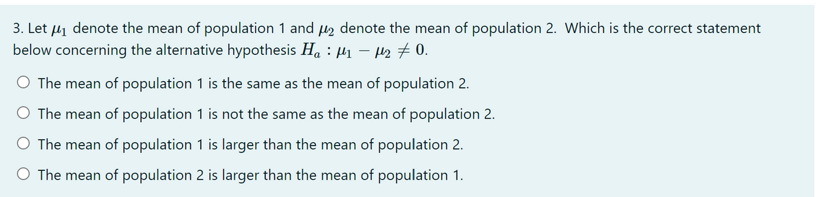 3. Let uj denote the mean of population 1 and u denote the mean of population 2. Which is the correct statement
below concerning the alternative hypothesis H. : µ1 – H2 #0.
The mean of population 1 is the same as the mean of population 2.
The mean of population 1 is not the same as the mean of population 2.
O The mean of population 1 is larger than the mean of population 2.
O The mean of population 2 is larger than the mean of population 1.

