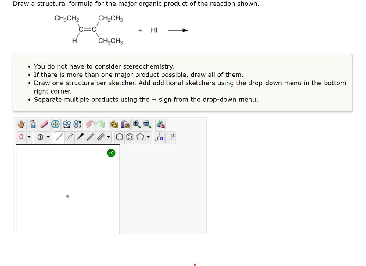 Draw a structural formula for the major organic product of the reaction shown.
CH;CH2
CH2CH3
C=C
+
HI
H
CH2CH3
• You do not have to consider stereochemistry.
• If there is more than one major product possible, draw all of them.
• Draw one structure per sketcher. Add additional sketchers using the drop-down menu in the bottom
right corner.
Separate multiple products using the + sign from the drop-down menu.
