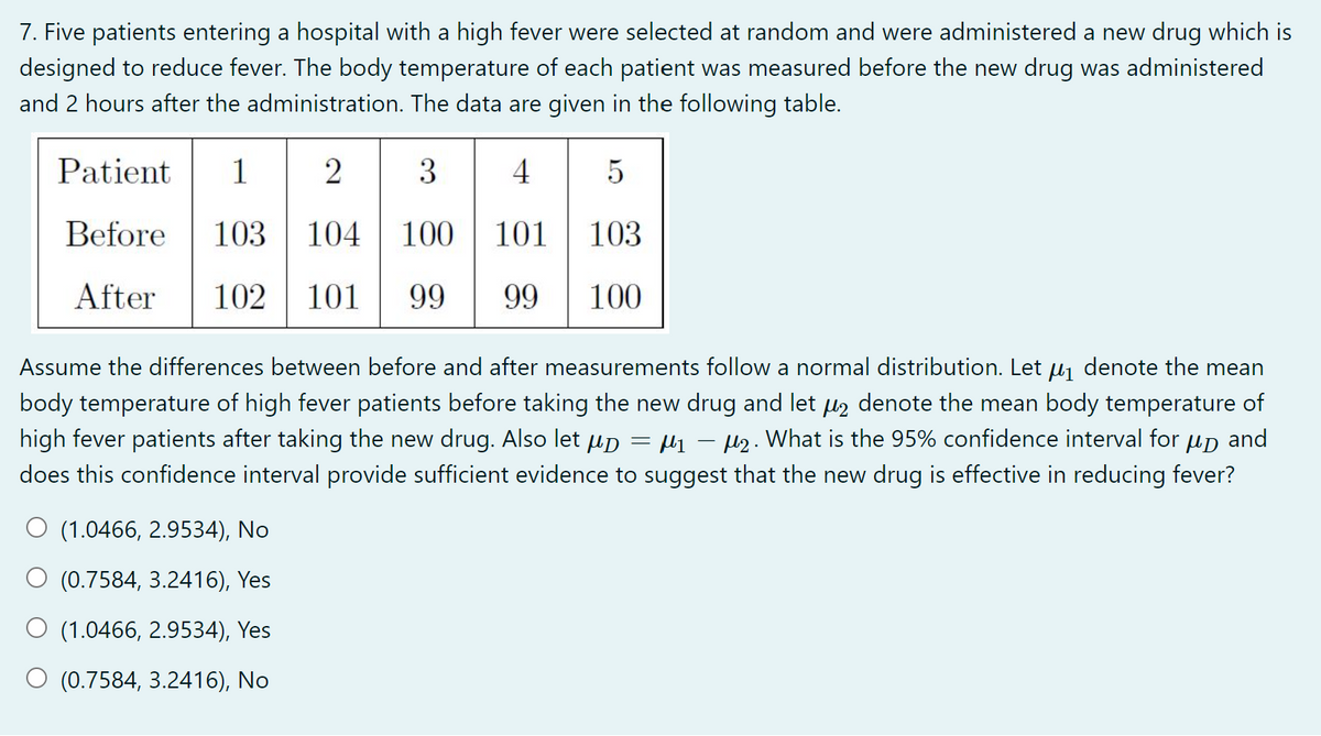 7. Five patients entering a hospital with a high fever were selected at random and were administered a new drug which is
designed to reduce fever. The body temperature of each patient was measured before the new drug was administered
and 2 hours after the administration. The data are given in the following table.
Patient
1
2
3
4
5
Before
103
104
100
101
103
After
102
101
99
99
100
Assume the differences between before and after measurements follow a normal distribution. Let uj denote the mean
body temperature of high fever patients before taking the new drug and let uz denote the mean body temperature of
high fever patients after taking the new drug. Also let up = µ – µ2. What is the 95% confidence interval for up and
does this confidence interval provide sufficient evidence to suggest that the new drug is effective in reducing fever?
O (1.0466, 2.9534), No
O (0.7584, 3.2416), Yes
O (1.0466, 2.9534), Yes
O (0.7584, 3.2416), No

