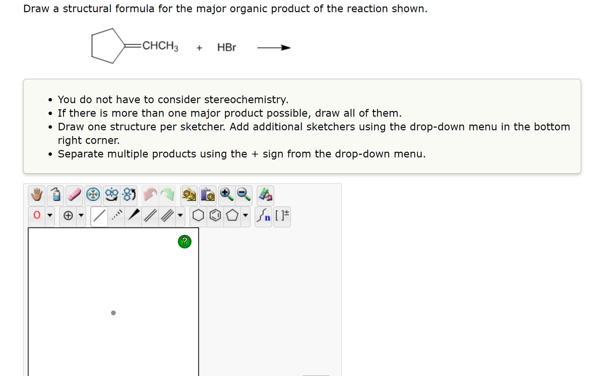 Draw a structural formula for the major organic product of the reaction shown.
CHCH3
HBr
+
• You do not have to consider stereochemistry.
• If there is more than one major product possible, draw all of them.
• Draw one structure per sketcher. Add additional sketchers using the drop-down menu in the bottom
right corner.
Separate multiple products using the + sign from the drop-down menu.
