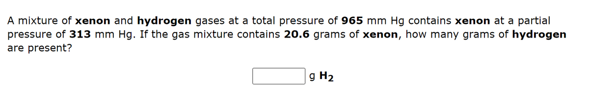 A mixture of xenon and hydrogen gases at a total pressure of 965 mm Hg contains xenon at a partial
pressure of 313 mm Hg. If the gas mixture contains 20.6 grams of xenon, how many grams of hydrogen
are present?
g H₂