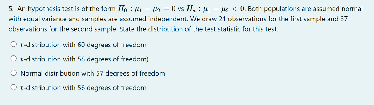 5. An hypothesis test is of the form Ho : µ1 – Hz = 0 vs Ha : µ1 – H2 < 0. Both populations are assumed normal
with equal variance and samples are assumed independent. We draw 21 observations for the first sample and 37
observations for the second sample. State the distribution of the test statistic for this test.
t-distribution with 60 degrees of freedom
t-distribution with 58 degrees of freedom)
Normal distribution with 57 degrees of freedom
O t-distribution with 56 degrees of freedom
