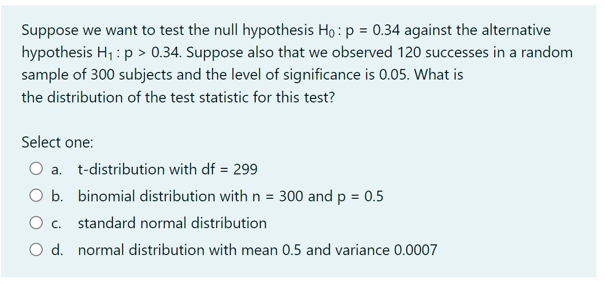 Suppose we want to test the null hypothesis Ho : p = 0.34 against the alternative
hypothesis H1 :p > 0.34. Suppose also that we observed 120 successes in a random
sample of 300 subjects and the level of significance is 0.05. What is
%3D
the distribution of the test statistic for this test?
Select one:
а.
t-distribution with df = 299
b. binomial distribution with n =
300 and p = 0.5
С.
standard normal distribution
d. normal distribution with mean 0.5 and variance 0.0007
