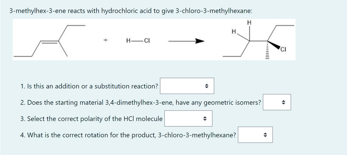 3-methylhex-3-ene reacts with hydrochloric acid to give 3-chloro-3-methylhexane:
H.
H-CI
CI
1. Is this an addition or a substitution reaction?
2. Does the starting material 3,4-dimethylhex-3-ene, have any geometric isomers?
3. Select the correct polarity of the HCl molecule
4. What is the correct rotation for the product, 3-chloro-3-methylhexane?
