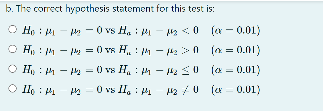b. The correct hypothesis statement for this test is:
O Họ : µ1 – Mz
0 vs Ha : µ1 – Hz < 0 (a= 0.01)
O Họ : µ1 – Mz
0 vs Ha : µ1 – Hz > 0 (a = 0.01)
O Ho : µ1 – H2 = 0 vs Ha : µ1 – H2 <0 (a = 0.01)
O Ho : µ1 – µz = 0 vs Ha : µi – H2 #0 (a = 0.01)
