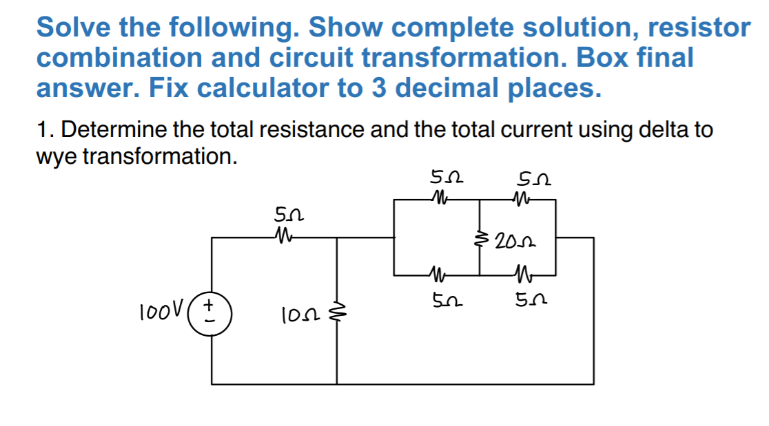 Solve the following. Show complete solution, resistor
combination and circuit transformation. Box final
answer. Fix calculator to 3 decimal places.
1. Determine the total resistance and the total current using delta to
wye transformation.
