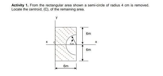 Activity 1. From the rectangular area shown a semi-circle of radius 4 cm is removed.
Locate the centroid, (C), of the remaining area.
y
6m
dem
6m
6m
