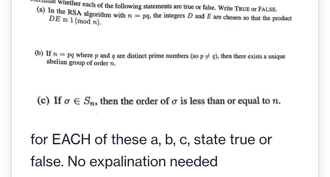 Whether each of the following statements are true or false. Write TRUE or FALSE.
(a) In the RSA algorithm with n = pq, the integers D and E are chosen so that the product
DE = 1 (mod n).
(b) If n = pq where p and q are distinct prime numbers (so p # q), then there exists a unique
abelian group of order n.
(c) If o e Sn, then the order of o is less than or equal to n.
for EACH of these a, b, c, state true or
false. No expalination needed

