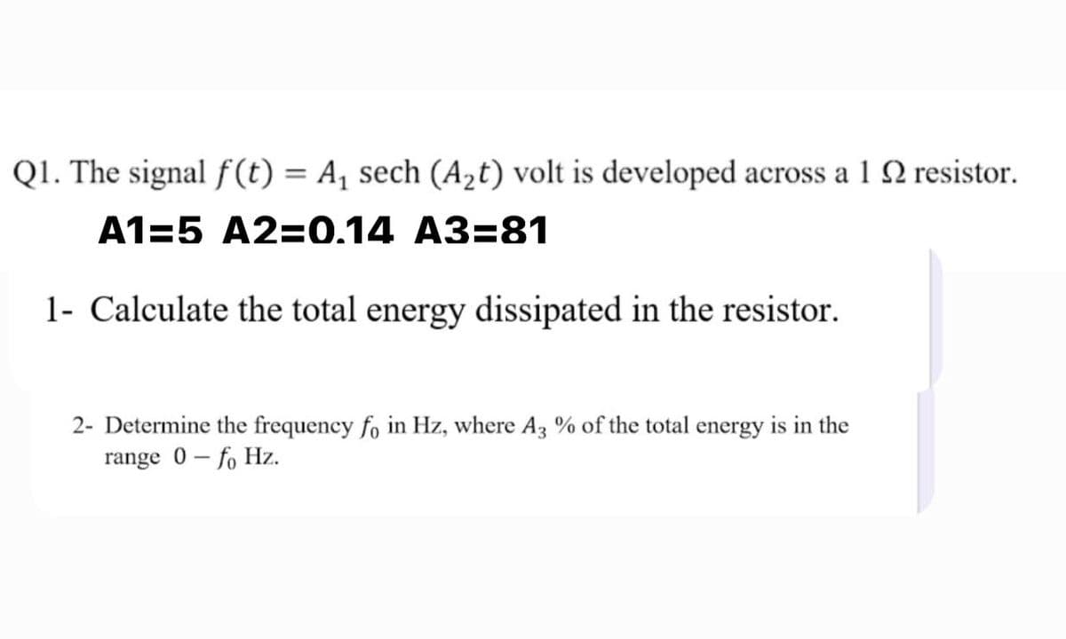 Q1. The signal f(t) = A, sech (A2t) volt is developed across a 1 2 resistor.
A1=5 A2=0.14 A3=81
1- Calculate the total energy dissipated in the resistor.
2- Determine the frequency fo in Hz, where A3 % of the total energy is in the
range 0 - fo Hz.
