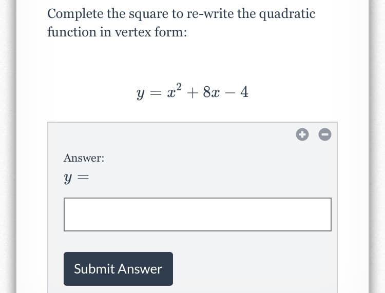 Complete the square to re-write the quadratic
function in vertex form:
y = x² + 8x – 4
Answer:
y =
Submit Answer
