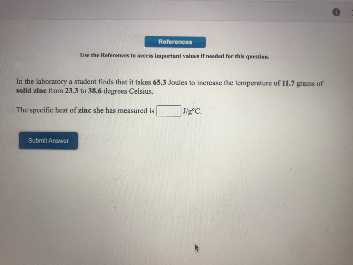References
Use the References to access important values if needed for this question.
In the laboratory a student finds that it takes 65.3 Joules to increase the temperature of 11.7
solid zinc from 23.3 to 38.6 degrees Celsius.
grams
of
The specific heat of zinc she has measured is
J/g°C.
Submit Answer
