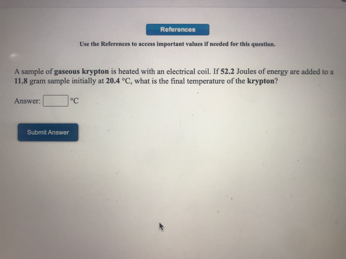 References
Use the References to access important values if needed for this question.
A sample of gaseous krypton is heated with an electrical coil. If 52.2 Joules of energy are added to a
11.8 gram sample initially at 20.4 °C, what is the final temperature of the krypton?
Answer:
°C
Submit Answer
