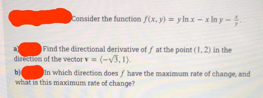 Consider the function f(x, y) = y ln x - x ln y - .
a
Find the directional derivative of f at the point (1, 2) in the
direction of the vector v = (-√3, 1).
In which direction does f have the maximum rate of change, and
b)
what is this maximum rate of change?