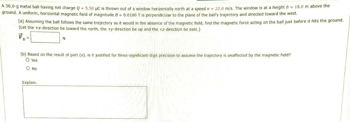 AS0.0-g metal ball having net charge Q = 5.50 µC is thrown out of a window horizontally north at a speed v = 22.0 m/s. The window is at a height h = 18.0 m above the
ground. A uniform, horizontal magnetic field of magnitude B = 0.0100 T is perpendicular to the plane of the ball's trajectory and directed toward the west.
(a) Assuming the ball follows the same trajectory as it would in the absence of the magnetic field, find the magnetic force acting on the ball just before it hits the ground.
(Let the +x-direction be toward the north, the +y-direction be up and the +z-direction be east.)
B.
(b) Based on the result of part (a), is it justified for three-significant-digit precision to assume the trajectory is unaffected by the magnetic fleld?
O Yes
O No
Explain.
