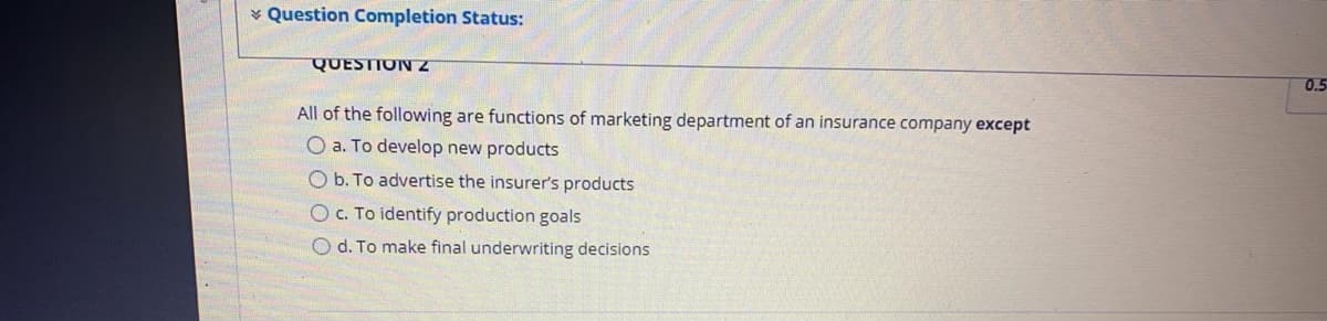 * Question Completion Status:
QUESTION Z
0.5
All of the following are functions of marketing department of an insurance company except
O a. To develop new products
O b. To advertise the insurer's products
c. To identify production goals
O d. To make final underwriting decisions
