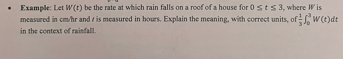 Example: Let W (t) be the rate at which rain falls on a roof of a house for 0 <t < 3, where W is
measured in cm/hr and t is measured in hours. Explain the meaning, with correct units, of W (t)dt
in the context of rainfall.
