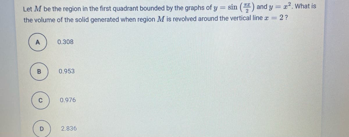 Let M be the region in the first quadrant bounded by the graphs of y = sin () and y = x2. What is
the volume of the solid generated when region M is revolved around the vertical line x = 2?
0.308
0.953
0.976
2.836
