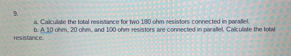 9.
a. Calculate the total resistance for two 180 ohm resistors connected in parallel.
b. A 10 ohm, 20 ohm, and 100 ohm resistors are connected in parallel. Calculate the total
resistance.