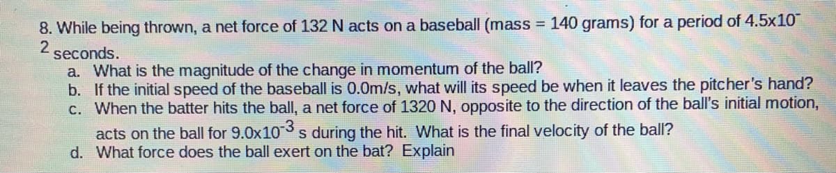 8. While being thrown, a net force of 132 N acts on a baseball (mass = 140 grams) for a period of 4.5x10
2
%3D
seconds.
a. What is the magnitude of the change in momentum of the ball?
b. If the initial speed of the baseball is 0.0m/s, what will its speed be when it leaves the pitcher's hand?
C. When the batter hits the ball, a net force of 1320 N, opposite to the direction of the ball's initial motion,
acts on the ball for 9.0x103 s during the hit. What is the final velocity of the ball?
d. What force does the ball exert on the bat? Explain
