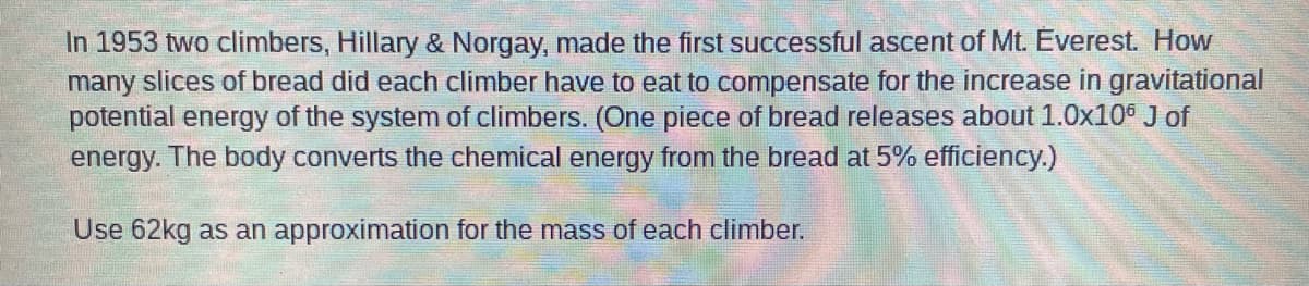 In 1953 two climbers, Hillary & Norgay, made the first successful ascent of Mt. Everest. How
many slices of bread did each climber have to eat to compensate for the increase in gravitational
potential energy of the system of climbers. (One piece of bread releases about 1.0x106 J of
energy. The body converts the chemical energy from the bread at 5% efficiency.)
Use 62kg as an approximation for the mass of each climber.
