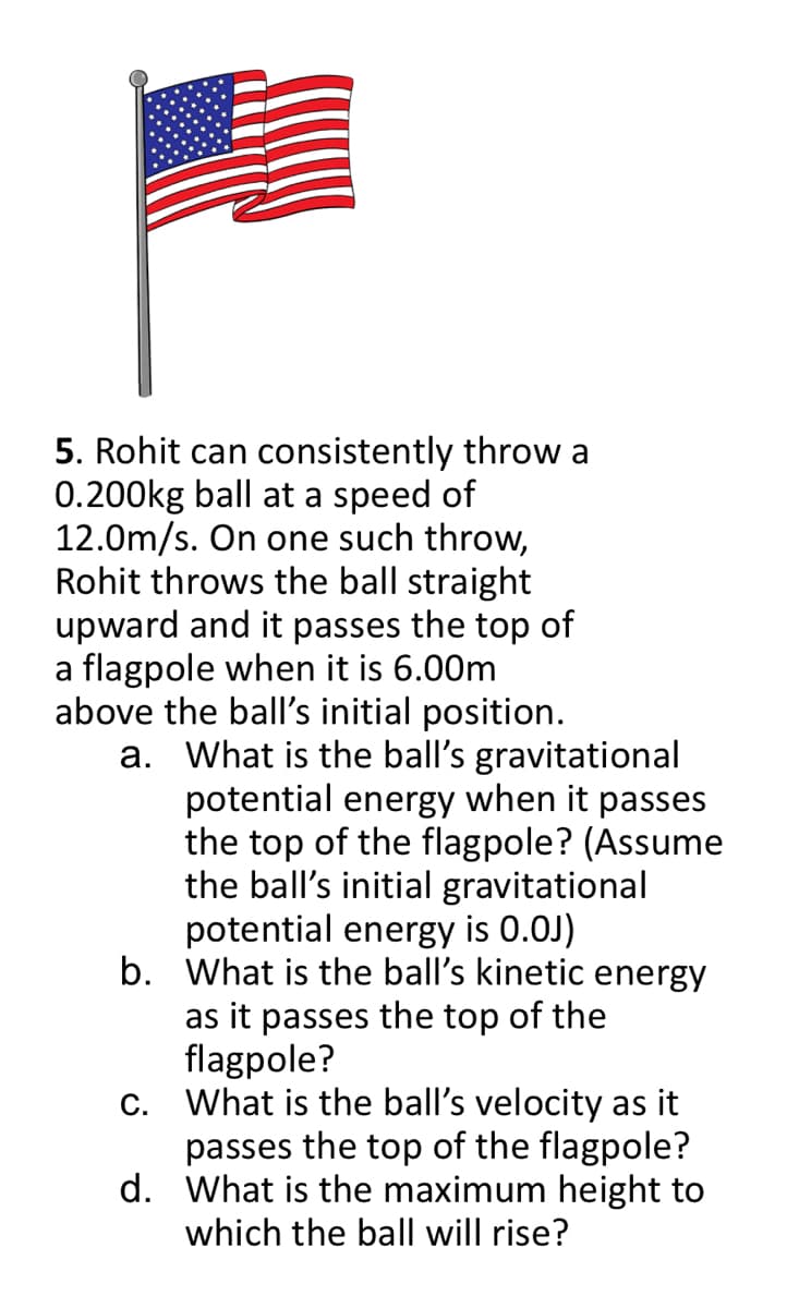 5. Rohit can consistently throw a
0.200kg ball at a speed of
12.0m/s. On one such throw,
Rohit throws the ball straight
upward and it passes the top of
a flagpole when it is 6.00m
above the ball's initial position.
a. What is the ball's gravitational
potential energy when it passes
the top of the flagpole? (Assume
the ball's initial gravitational
potential energy is 0.0J)
b. What is the ball's kinetic energy
as it passes the top of the
flagpole?
c. What is the ball's velocity as it
passes the top of the flagpole?
d. What is the maximum height to
which the ball will rise?
