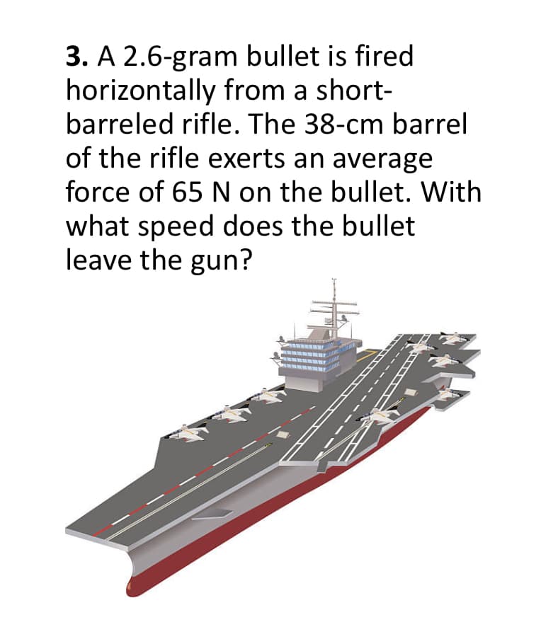 3. A 2.6-gram bullet is fired
horizontally from a short-
barreled rifle. The 38-cm barrel
of the rifle exerts an average
force of 65 N on the bullet. With
what speed does the bullet
leave the gun?
