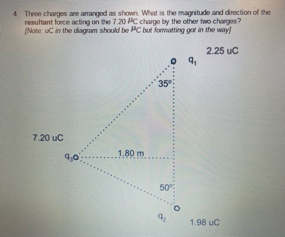 4. Three charges are arranged as shown. What is the magnitude and direction of the
resultant force acting on the 7.20 AC charge by the other two charges?
[Note: uC in the diagram should be C but formatting got in the way]
2.25 uC
35°
7.20 uC
9,0
1.80 m
50°
92
1.98 uC
