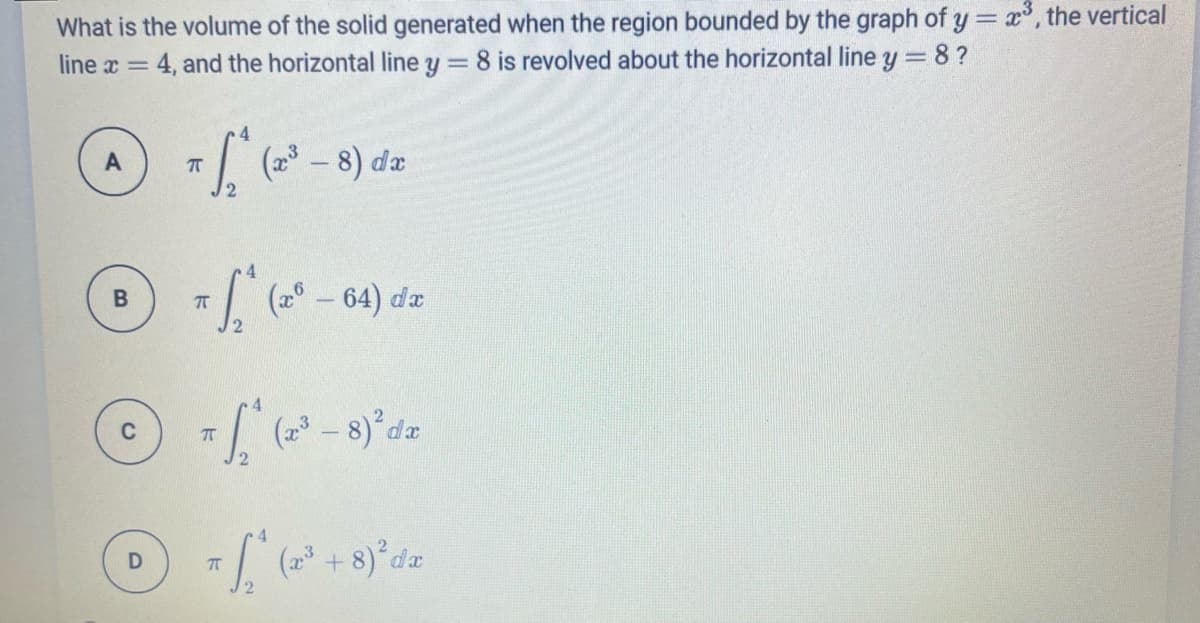 What is the volume of the solid generated when the region bounded by the graph of y = x, the vertical
4, and the horizontal line y = 8 is revolved about the horizontal line y = 8?
line x =
4.
(a - 8) da
2
(2° – 64) da
(2 – 8) da
4.
