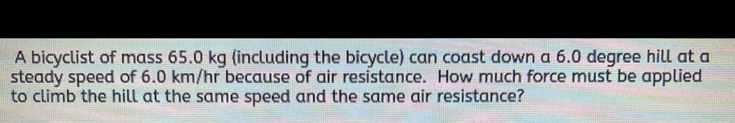 A bicyclist of mass 65.0 kg (including the bicycle) can coast down a 6.0 degree hill at a
steady speed of 6.0 km/hr because of air resistance. How much force must be applied
to climb the hill at the same speed and the same air resistance?
