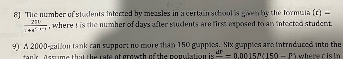8) The number of students infected by measles in a certain school is given by the formula (t) =
200
where t is the number of days after students are first exposed to an infected student.
1+e5.3-t '
9) A 2000-gallon tank can support no more than 150 guppies. Six guppies are introduced into the
tank Assume that the rate of growth of the population is - = 0.0015P(150- P) where t is in
dP
