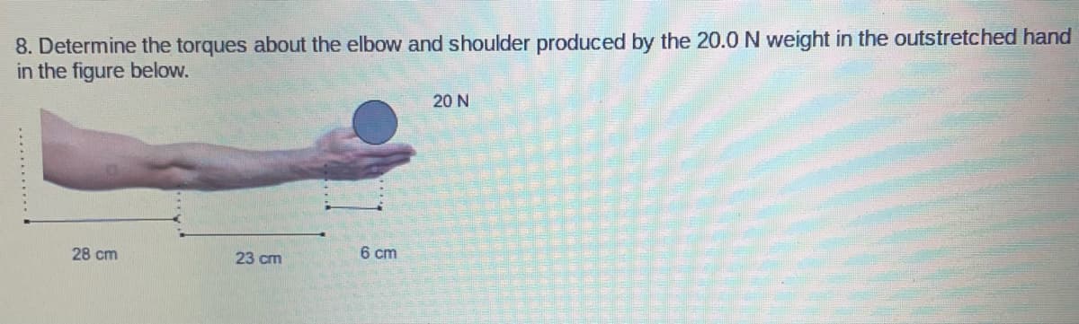 8. Determine the torques about the elbow and shoulder produced by the 20.0 N weight in the outstretched hand
in the figure below.
20 N
28 cm
23 cm
6 cm
