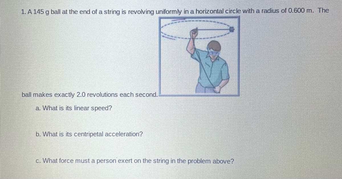 1. A 145 g ball at the end of a string is revolving uniformly in a horizontal circle with a radius of 0.600 m. The
ball makes exactly 2.0 revolutions each second.
a. What is its linear speed?
b. What is its centripetal acceleration?
c. What force must a person exert on the string in the problem above?
