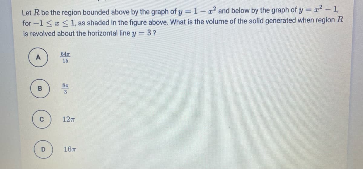 x² – 1,
Let R be the region bounded above by the graph of y = 1-x2 and below by the graph of y =
for -1 < < 1, as shaded in the figure above. What is the volume of the solid generated when region R
is revolved about the horizontal line y = 3 ?
647
15
87
127
167
