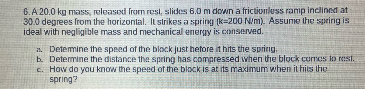 6. A 20.0 kg mass, released from rest, slides 6.0 m down a frictionless ramp inclined at
30.0 degrees from the horizontal. It strikes a spring (k-200 N/m). Assume the spring is
ideal with negligible mass and mechanical energy is conserved.
a. Determine the speed of the block just before it hits the spring.
b. Determine the distance the spring has compressed when the block comes to rest.
c. How do you know the speed of the block is at its maximum when it hits the
spring?

