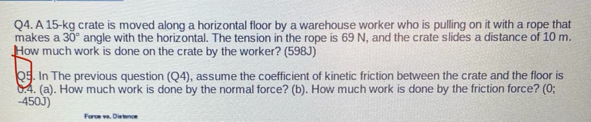 Q4. A 15-kg crate is moved along a horizontal floor by a warehouse worker who is pulling on it with a rope that
makes a 30° angle with the horizontal. The tension in the rope is 69 N, and the crate slides a distance of 10 m.
How much work is done on the crate by the worker? (598J)
Q5. In The previous question (Q4), assume the coefficient of kinetic friction between the crate and the floor is
8.4. (a). How much work is done by the normal force? (b). How much work is done by the friction force? (0;
-450J)
Farce vs. Distence
