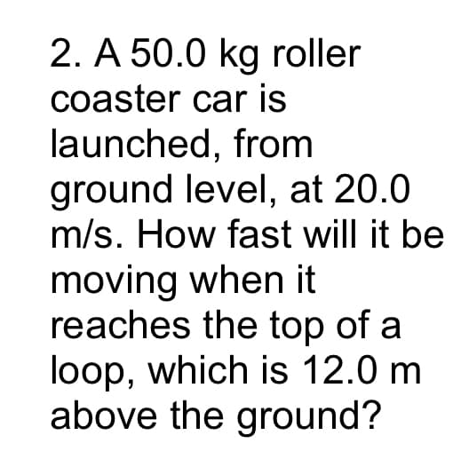 2. A 50.0 kg roller
coaster car is
launched, from
ground level, at 20.0
m/s. How fast will it be
moving when it
reaches the top of a
loop, which is 12.0 m
above the ground?
