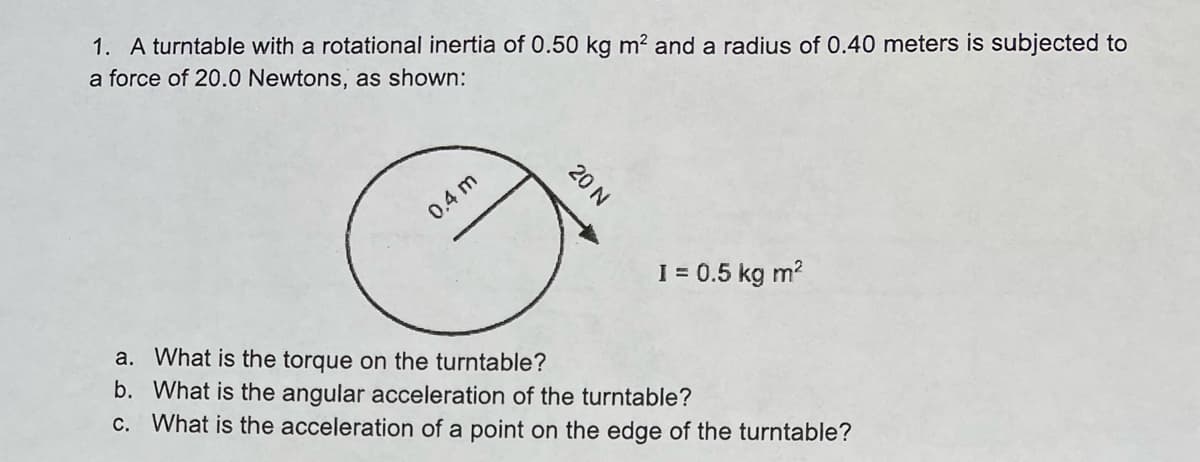 1. A turntable with a rotational inertia of 0.50 kg m? and a radius of 0.40 meters is subjected to
a force of 20.0 Newtons, as shown:
0.4 m
I = 0.5 kg m?
a. What is the torque on the turntable?
b. What is the angular acceleration of the turntable?
c. What is the acceleration of a point on the edge of the turntable?
20 N
