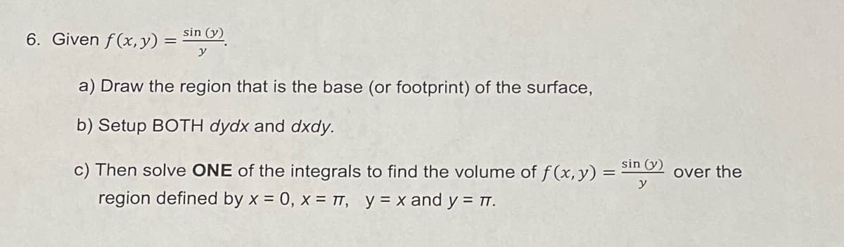 6. Given f(x, y) =
sin (y)
a) Draw the region that is the base (or footprint) of the surface,
b) Setup BOTH dydx and dxdy.
sin (y)
c) Then solve ONE of the integrals to find the volume of f(x, y) =
region defined by x = 0, x = πT, y = x and y = πT.
over the
