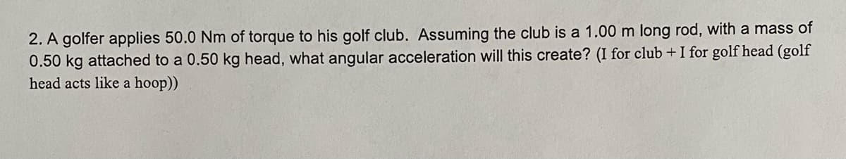 2. A golfer applies 50.0 Nm of torque to his golf club. Assuming the club is a 1.00 m long rod, with a mass of
0.50 kg attached to a 0.50 kg head, what angular acceleration will this create? (I for club + I for golf head (golf
head acts like a hoop))
