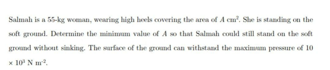 Salmah is a 55-kg woman, wearing high heels covering the area of A cm2. She is standing on the
soft ground. Determine the minimum value of A so that Salmah could still stand on the soft
ground without sinking. The surface of the ground can withstand the maximum pressure of 10
x 103 N m-2.
