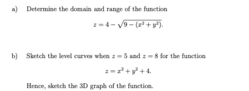 a) Determine the domain and range of the function
z = 4 - V9 - (2+ y²).
b) Sketch the level curves when z = 5 and z = 8 for the function
z = r² + y² + 4.
Hence, sketch the 3D graph of the function.
