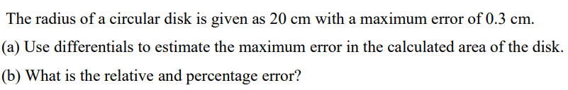 The radius of a circular disk is given as 20 cm with a maximum error of 0.3 cm.
(a) Use differentials to estimate the maximum error in the calculated area of the disk.
(b) What is the relative and percentage error?
