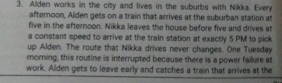 3. Alden works in the city and lives in the suburbs with Nikka. Every
afternoon, Alden gets on a train that arrives at the suburban station at
five in the afternoon. Nikka leaves the house before five and drives at
a constant speed to arrive at the train station at exactly 5 PM to pick
up Alden. The route that Nikka drives never changes. One Tuesday
moming, this routine is interrupted because there is a power failure at
work. Alden gets to leave early and catches a train that arrives at the
