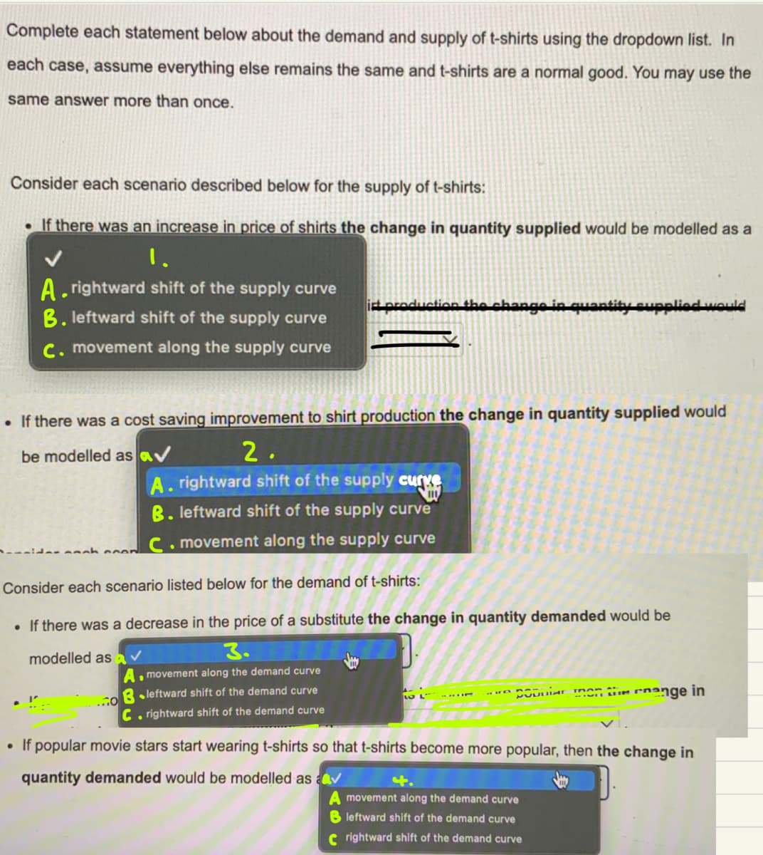 Complete each statement below about the demand and supply of t-shirts using the dropdown list. In
each case, assume everything else remains the same and t-shirts are a normal good. You may use the
same answer more than once.
Consider each scenario described below for the supply of t-shirts:
If there was an increase in price of shirts the change in quantity supplied would be modelled as a
1.
A. rightward shift of the supply curve
B. leftward shift of the supply curve
in qu
eupplied wOuld
C. movement along the supply curve
• If there was a cost saving improvement to shirt production the change in quantity supplied would
be modelled as av
2.
A. rightward shift of the supply curye
B. leftward shift of the supply curve
C. movement along the supply curve
ider snnh coen
Consider each scenario listed below for the demand of t-shirts:
If there was a decrease in the price of a substitute the change in quantity demanded would be
modelled as
3.
A, movement along the demand curve
oB . leftward shift of the demand curve
men tiin cnange in
C rightward shift of the demand curve
• If popular movie stars start wearing t-shirts so that t-shirts become more popular, then the change in
quantity demanded would be modelled as av
movement along the demand curve
B leftward shift of the demand curve
C rightward shift of the demand curve
