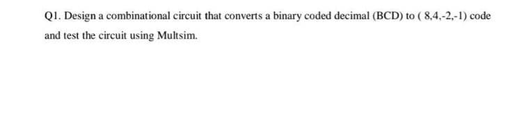 QI. Design a combinational circuit that converts a binary coded decimal (BCD) to ( 8,4,-2,-1) code
and test the circuit using Multsim.
