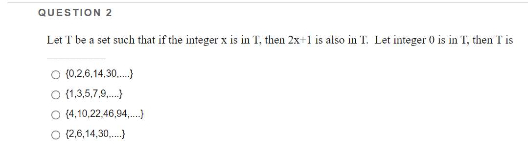 QUESTION 2
Let T be a set such that if the integer x is in T, then 2x+1 is also in T. Let integer 0 is in T, then T is
{0,2,6,14,30,...}
O {1,3,5,7,9,..}
O {4,10,22,46,94,...}
O {2,6,14,30,..}
